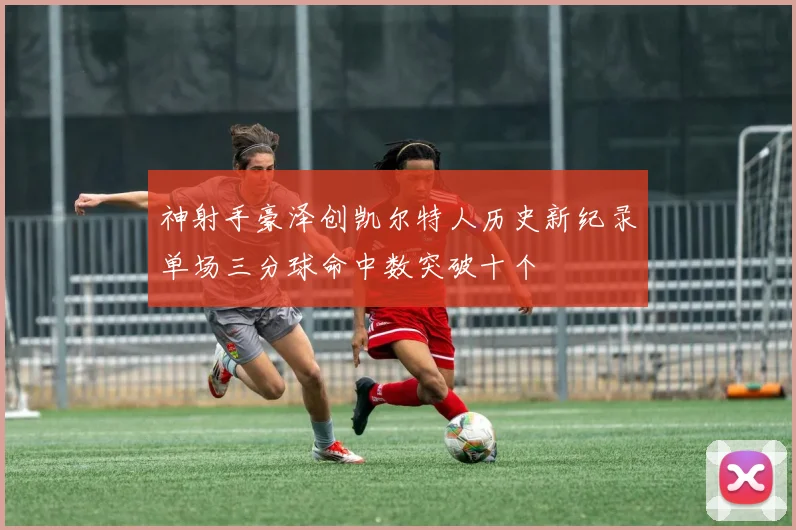 神射手豪泽创凯尔特人历史新纪录单场三分球命中数突破十个