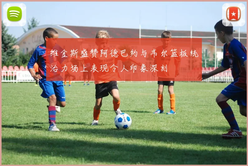 维金斯盛赞阿德巴约与韦尔篮板统治力场上表现令人印象深刻
