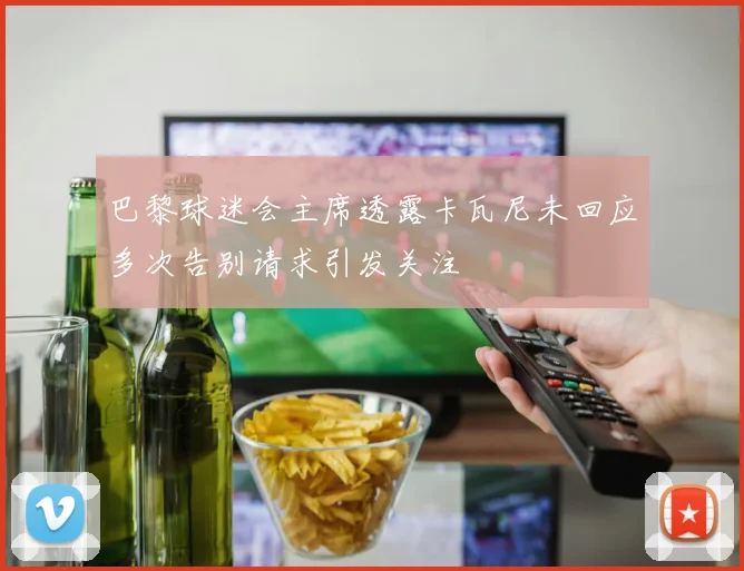 巴黎球迷会主席透露卡瓦尼未回应多次告别请求引发关注