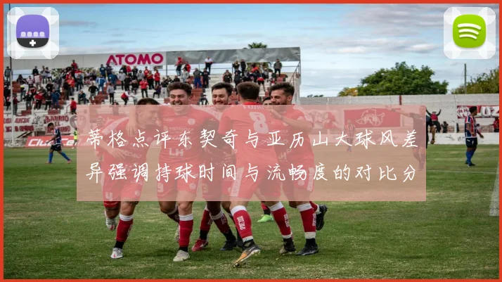 蒂格点评东契奇与亚历山大球风差异强调持球时间与流畅度的对比分析