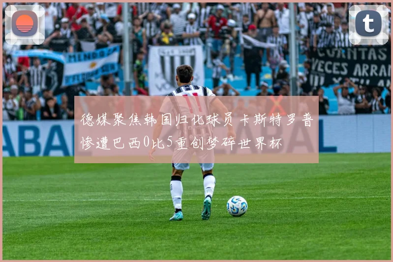 德媒聚焦韩国归化球员卡斯特罗普惨遭巴西0比5重创梦碎世界杯