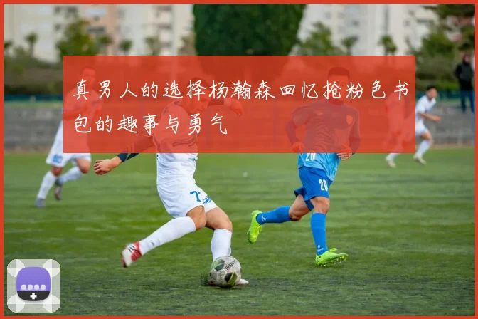 真男人的选择杨瀚森回忆抢粉色书包的趣事与勇气