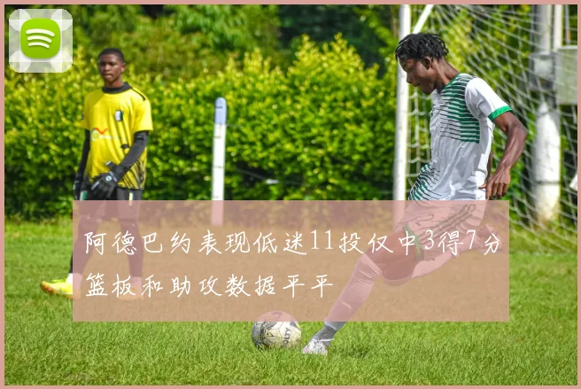 阿德巴约表现低迷11投仅中3得7分篮板和助攻数据平平