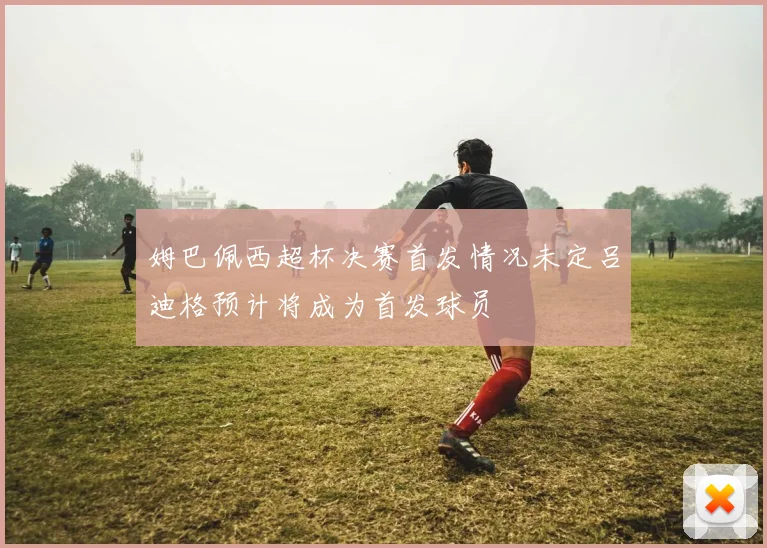 姆巴佩西超杯决赛首发情况未定吕迪格预计将成为首发球员