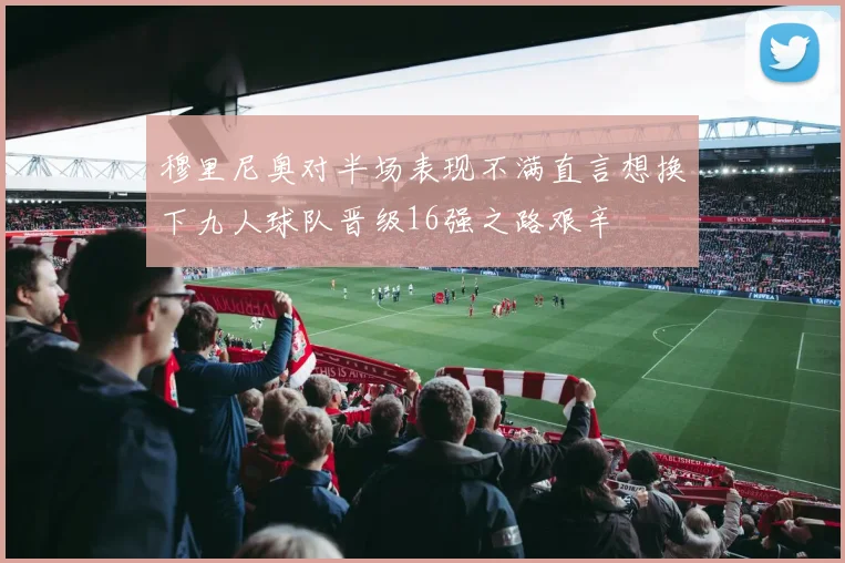 穆里尼奥对半场表现不满直言想换下九人球队晋级16强之路艰辛