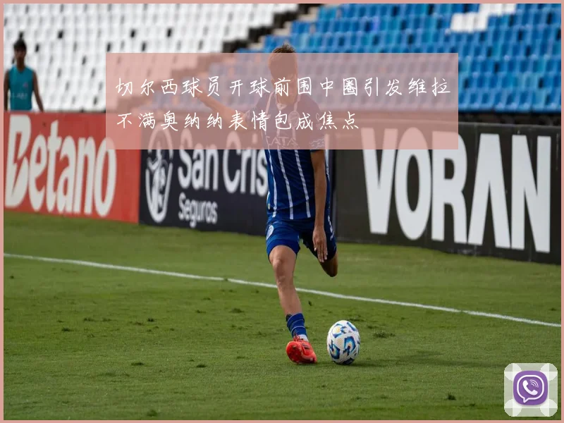 切尔西球员开球前围中圈引发维拉不满奥纳纳表情包成焦点