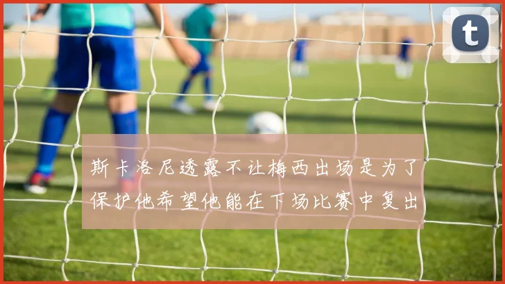 斯卡洛尼透露不让梅西出场是为了保护他希望他能在下场比赛中复出