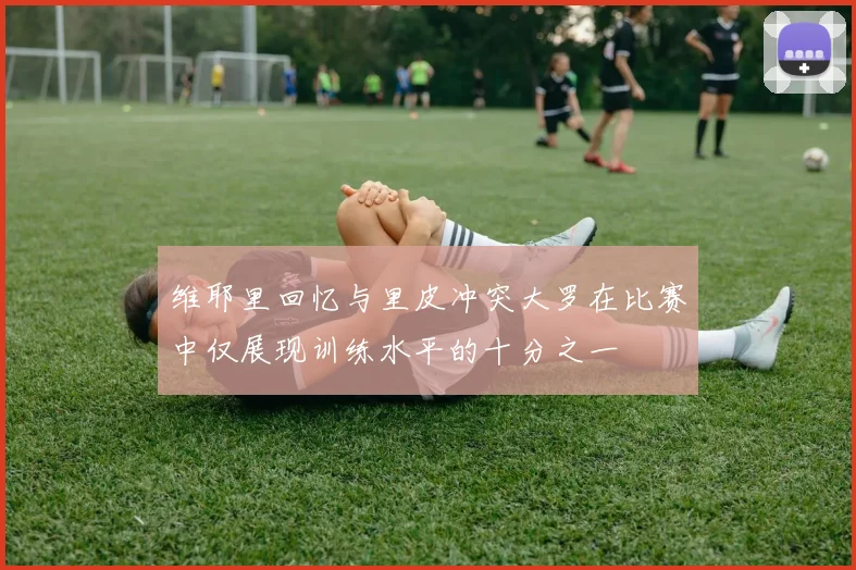 维耶里回忆与里皮冲突大罗在比赛中仅展现训练水平的十分之一