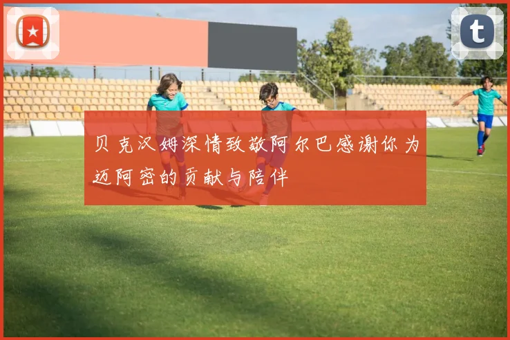 贝克汉姆深情致敬阿尔巴感谢你为迈阿密的贡献与陪伴