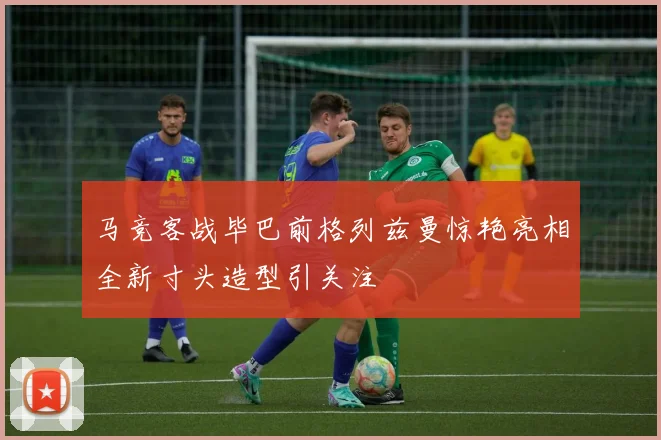 马竞客战毕巴前格列兹曼惊艳亮相全新寸头造型引关注