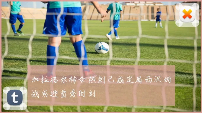 加拉格尔转会热刺已成定局西汉姆战或迎首秀时刻