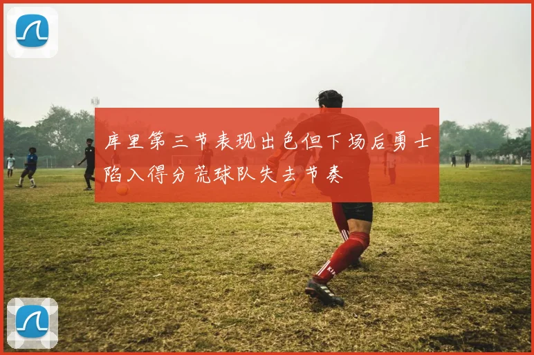 库里第三节表现出色但下场后勇士陷入得分荒球队失去节奏