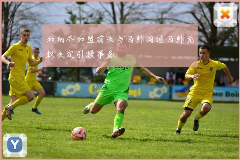 加纳乔加盟前未与马帅沟通马帅无权决定引援事务
