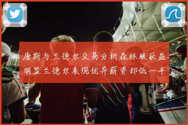 唐斯与兰德尔交易分析森林狼获益明显兰德尔表现优异薪资却低一半
